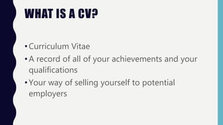 WHAT IS A CV?
•Curriculum Vitae
•A record of all of your achievements and your
qualifications
•Your way of selling yourself to potential
employers
 