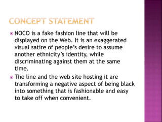  NOCO is a fake fashion line that will be
displayed on the Web. It is an exaggerated
visual satire of people’s desire to assume
another ethnicity’s identity, while
discriminating against them at the same
time.
 The line and the web site hosting it are
transforming a negative aspect of being black
into something that is fashionable and easy
to take off when convenient.
 
