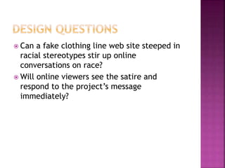  Can a fake clothing line web site steeped in
racial stereotypes stir up online
conversations on race?
 Will online viewers see the satire and
respond to the project’s message
immediately?
 