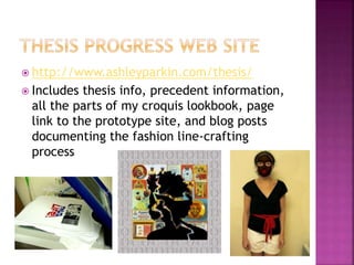  http://www.ashleyparkin.com/thesis/
 Includes thesis info, precedent information,
all the parts of my croquis lookbook, page
link to the prototype site, and blog posts
documenting the fashion line-crafting
process
 