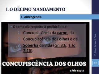 I. O DÉCIMO MANDAMENTO
Pr.MoisésSampaiodePaula
12
1. Abrangência.
• O tema diz respeito à proibição da:
1. Concupiscência da carne, da
2. Concupiscência dos olhos e da
3. Soberba da vida (Gn 3.6; 1 Jo
2.16).
 