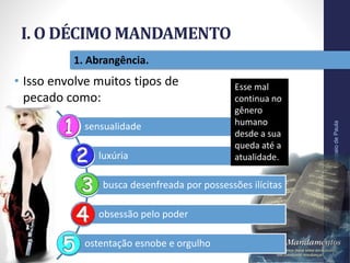I. O DÉCIMO MANDAMENTO
Pr.MoisésSampaiodePaula
14
1. Abrangência.
• Isso envolve muitos tipos de
pecado como:
sensualidade
luxúria
busca desenfreada por possessões ilícitas
obsessão pelo poder
ostentação esnobe e orgulho
Esse mal
continua no
gênero
humano
desde a sua
queda até a
atualidade.
 