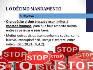 I. O DÉCIMO MANDAMENTO
Pr.MoisésSampaiodePaula
15
2. Objetivo.
• O propósito divino é estabelecer limites à
vontade humana, para que haja respeito mútuo
entre as pessoas e seus bens.
• Muitos outros vícios acompanham a cobiça, como
lascívia, concupiscência, inveja e avareza, entre
outros (Gl 5.20,21; Tg 4.2).
 