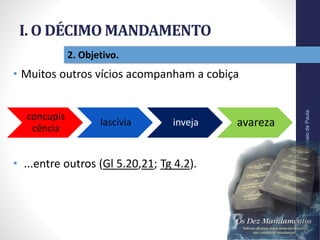 I. O DÉCIMO MANDAMENTO
Pr.MoisésSampaiodePaula
16
2. Objetivo.
• Muitos outros vícios acompanham a cobiça
• ...entre outros (Gl 5.20,21; Tg 4.2).
concupis
cência
lascívia inveja avareza
 