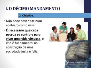 I. O DÉCIMO MANDAMENTO
Pr.MoisésSampaiodePaula
17
2. Objetivo.
• Não pode haver paz num
contexto como esse.
• É necessário que cada
pessoa se controle para
viver uma vida virtuosa, e
isso é fundamental na
construção de uma
sociedade justa e feliz.
 