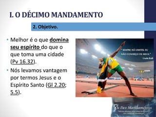 I. O DÉCIMO MANDAMENTO
Pr.MoisésSampaiodePaula
18
2. Objetivo.
• Melhor é o que domina
seu espírito do que o
que toma uma cidade
(Pv 16.32).
• Nós levamos vantagem
por termos Jesus e o
Espírito Santo (Gl 2.20;
5.5).
 