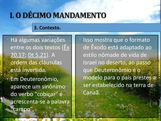 I. O DÉCIMO MANDAMENTO
Pr.MoisésSampaiodePaula
19
3. Contexto.
• Há algumas variações
entre os dois textos (Êx
20.17; Dt 5.21). A
ordem das cláusulas
está invertida.
• Em Deuteronômio,
aparece um sinônimo
do verbo "cobiçar" e
acrescenta-se a palavra
"campo".
• Isso mostra que o formato
de Êxodo está adaptado ao
estilo nômade de vida de
Israel no deserto, ao passo
que Deuteronômio é o
modelo para o país prestes a
ser estabelecido na terra de
Canaã.
 