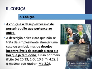 II. COBIÇA
• A cobiça é o desejo excessivo de
possuir aquilo que pertence ao
outro.
• A descrição deixa claro que não se
trata de simplesmente almejar uma
casa ou um boi, mas de desejos
incontroláveis de possuir a casa e o
boi que já tem dono, e isso por meio
ilícito (At 20.33; 1 Co 10.6; Tg 4.2). É
o mesmo que roubar (Mq 2.2).
Pr.MoisésSampaiodePaula
29
2. Cobiçar.
 
