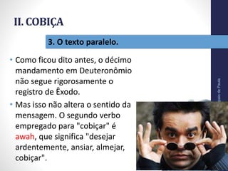 II. COBIÇA
• Como ficou dito antes, o décimo
mandamento em Deuteronômio
não segue rigorosamente o
registro de Êxodo.
• Mas isso não altera o sentido da
mensagem. O segundo verbo
empregado para "cobiçar" é
awah, que significa "desejar
ardentemente, ansiar, almejar,
cobiçar".
Pr.MoisésSampaiodePaula
31
3. O texto paralelo.
 