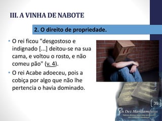 III. A VINHA DE NABOTE
• O rei ficou "desgostoso e
indignado [...] deitou-se na sua
cama, e voltou o rosto, e não
comeu pão" (v. 4).
• O rei Acabe adoeceu, pois a
cobiça por algo que não lhe
pertencia o havia dominado.
Pr.MoisésSampaiodePaula
39
2. O direito de propriedade.
 