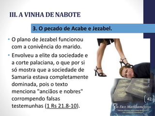 III. A VINHA DE NABOTE
• O plano de Jezabel funcionou
com a conivência do marido.
• Envolveu a elite da sociedade e
a corte palaciana, o que por si
só mostra que a sociedade de
Samaria estava completamente
dominada, pois o texto
menciona "anciãos e nobres"
corrompendo falsas
testemunhas (1 Rs 21.8-10).
Pr.MoisésSampaiodePaula
42
3. O pecado de Acabe e Jezabel.
 