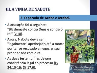 III. A VINHA DE NABOTE
• A acusação foi a seguinte:
"Blasfemaste contra Deus e contra o
rei" (v.10).
• Agora, Nabote devia ser
"legalmente" apedrejado até a morte
por ter se recusado a negociar sua
propriedade com o rei.
• As duas testemunhas davam
consistência legal ao processo (Lv
24.10-16; Dt 17.6).
Pr.MoisésSampaiodePaula
43
3. O pecado de Acabe e Jezabel.
 