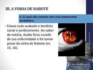 III. A VINHA DE NABOTE
• Estava tudo acabado e benfeito
social e juridicamente. Ao saber
da notícia, Acabe ficou curado
de sua enfermidade e foi tomar
posse da vinha de Nabote (vv.
15, 16).
Pr.MoisésSampaiodePaula
44
4. O casal não contava com uma testemunha
verdadeira.
 