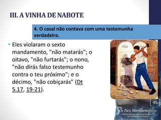 III. A VINHA DE NABOTE
• Eles violaram o sexto
mandamento, "não matarás"; o
oitavo, "não furtarás"; o nono,
"não dirás falso testemunho
contra o teu próximo"; e o
décimo, "não cobiçarás" (Dt
5.17, 19-21).
Pr.MoisésSampaiodePaula
45
4. O casal não contava com uma testemunha
verdadeira.
 