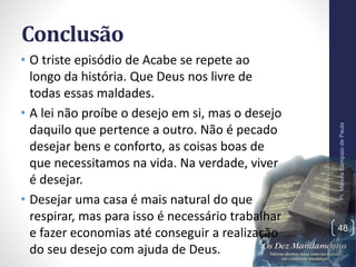Conclusão
• O triste episódio de Acabe se repete ao
longo da história. Que Deus nos livre de
todas essas maldades.
• A lei não proíbe o desejo em si, mas o desejo
daquilo que pertence a outro. Não é pecado
desejar bens e conforto, as coisas boas de
que necessitamos na vida. Na verdade, viver
é desejar.
• Desejar uma casa é mais natural do que
respirar, mas para isso é necessário trabalhar
e fazer economias até conseguir a realização
do seu desejo com ajuda de Deus.
Pr.MoisésSampaiodePaula
48
 