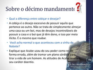 Sobre o décimo mandamento:
• Qual a diferença entre cobiçar e desejar?
• A cobiça é o desejo excessivo de possuir aquilo que
pertence ao outro. Não se trata de simplesmente almejar
uma casa ou um boi, mas de desejos incontroláveis de
possuir a casa e o boi que já têm dono, e isso por meio
ilícito. É o mesmo que roubar.
• Você acha normal o que aconteceu com a vinha de
Nabote?
• Explique que Acabe usou do seu poder como rei de
forma errada, além de tramar um plano sórdido para
tirar a vida de um homem. As atitudes de Acabe revelam
seu caráter doentio.
Pr.MoisésSampaiodePaula
49
 