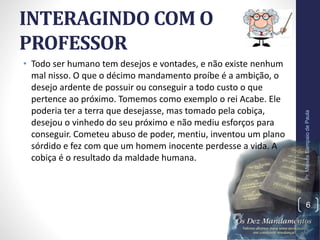 INTERAGINDO COM O
PROFESSOR
• Todo ser humano tem desejos e vontades, e não existe nenhum
mal nisso. O que o décimo mandamento proíbe é a ambição, o
desejo ardente de possuir ou conseguir a todo custo o que
pertence ao próximo. Tomemos como exemplo o rei Acabe. Ele
poderia ter a terra que desejasse, mas tomado pela cobiça,
desejou o vinhedo do seu próximo e não mediu esforços para
conseguir. Cometeu abuso de poder, mentiu, inventou um plano
sórdido e fez com que um homem inocente perdesse a vida. A
cobiça é o resultado da maldade humana.
Pr.MoisésSampaiodePaula
6
 