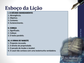 Esboço da Lição
Pr.MoisésSampaiodePaula
7
I. O DÉCIMO MANDAMENTO
1. Abrangência.
2. Objetivo.
3. Contexto.
4. Esclarecimento.
II. COBIÇA
1. Significado.
2. Cobiçar.
3. O texto paralelo.
III. A VINHA DE NABOTE
1. Proposta recusada.
2. O direito de propriedade.
3. O pecado de Acabe e Jezabel.
4. O casal não contava com uma testemunha verdadeira.
 