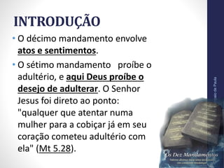 INTRODUÇÃO
• O décimo mandamento envolve
atos e sentimentos.
• O sétimo mandamento proíbe o
adultério, e aqui Deus proíbe o
desejo de adulterar. O Senhor
Jesus foi direto ao ponto:
"qualquer que atentar numa
mulher para a cobiçar já em seu
coração cometeu adultério com
ela" (Mt 5.28).
Pr.MoisésSampaiodePaula
9
 