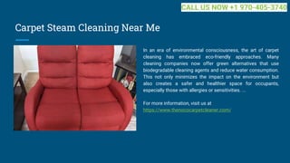 Carpet Steam Cleaning Near Me
In an era of environmental consciousness, the art of carpet
cleaning has embraced eco-friendly approaches. Many
cleaning companies now offer green alternatives that use
biodegradable cleaning agents and reduce water consumption.
This not only minimizes the impact on the environment but
also creates a safer and healthier space for occupants,
especially those with allergies or sensitivities. ...
For more information, visit us at
https://www.thenococarpetcleaner.com/
CALL US NOW +1 970-405-3740
 