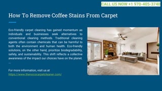 How To Remove Coffee Stains From Carpet
Eco-friendly carpet cleaning has gained momentum as
individuals and businesses seek alternatives to
conventional cleaning methods. Traditional cleaning
agents often contain chemicals that can be harmful to
both the environment and human health. Eco-friendly
solutions, on the other hand, prioritize biodegradability,
safety, and sustainability. This shift reflects a collective
awareness of the impact our choices have on the planet.
...
For more information, visit us at
https://www.thenococarpetcleaner.com/
CALL US NOW +1 970-405-3740
 