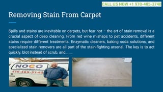 Removing Stain From Carpet
Spills and stains are inevitable on carpets, but fear not – the art of stain removal is a
crucial aspect of deep cleaning. From red wine mishaps to pet accidents, different
stains require different treatments. Enzymatic cleaners, baking soda solutions, and
specialized stain removers are all part of the stain-fighting arsenal. The key is to act
quickly, blot instead of scrub, and... ...
CALL US NOW +1 970-405-3740
 