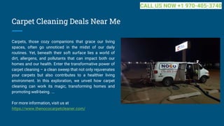 Carpet Cleaning Deals Near Me
Carpets, those cozy companions that grace our living
spaces, often go unnoticed in the midst of our daily
routines. Yet, beneath their soft surface lies a world of
dirt, allergens, and pollutants that can impact both our
homes and our health. Enter the transformative power of
carpet cleaning – a clean sweep that not only rejuvenates
your carpets but also contributes to a healthier living
environment. In this exploration, we unveil how carpet
cleaning can work its magic, transforming homes and
promoting well-being. ...
For more information, visit us at
https://www.thenococarpetcleaner.com/
CALL US NOW +1 970-405-3740
 
