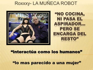“NO COCINA,
NI PASA EL
ASPIRADOR…
PERO SE
ENCARGA DEL
RESTO”
Roxxxy- LA MUÑECA ROBOT
“interactúa como los humanos”
“lo mas parecido a una mujer”
 