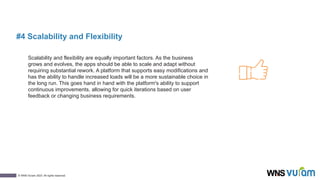 9
© WNS-Vuram 2023. All rights reserved.
#4 Scalability and Flexibility
Scalability and flexibility are equally important factors. As the business
grows and evolves, the apps should be able to scale and adapt without
requiring substantial rework. A platform that supports easy modifications and
has the ability to handle increased loads will be a more sustainable choice in
the long run. This goes hand in hand with the platform's ability to support
continuous improvements, allowing for quick iterations based on user
feedback or changing business requirements.
 