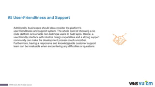 10
© WNS-Vuram 2023. All rights reserved.
#5 User-Friendliness and Support
Additionally, businesses should also consider the platform's
user-friendliness and support system. The whole point of choosing a no
code platform is to enable non-technical users to build apps. Hence, a
user-friendly interface with intuitive design capabilities and a strong support
community can make the development process much smoother.
Furthermore, having a responsive and knowledgeable customer support
team can be invaluable when encountering any difficulties or questions.
 