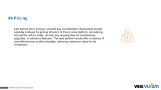 11
© WNS-Vuram 2023. All rights reserved.
#6 Pricing
Last but not least, pricing is another key consideration. Businesses should
carefully evaluate the pricing structure of the no code platform, considering
not just the upfront costs, but also any ongoing fees for maintenance,
upgrades, or additional features. The ideal platform would offer a balance of
cost-effectiveness and functionality, delivering maximum value for the
investment.
 