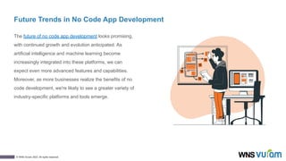 12
© WNS-Vuram 2023. All rights reserved.
Future Trends in No Code App Development
The future of no code app development looks promising,
with continued growth and evolution anticipated. As
artificial intelligence and machine learning become
increasingly integrated into these platforms, we can
expect even more advanced features and capabilities.
Moreover, as more businesses realize the benefits of no
code development, we're likely to see a greater variety of
industry-specific platforms and tools emerge.
 