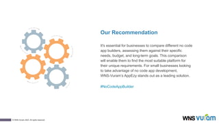 13
© WNS-Vuram 2023. All rights reserved.
Our Recommendation
It's essential for businesses to compare different no code
app builders, assessing them against their specific
needs, budget, and long-term goals. This comparison
will enable them to find the most suitable platform for
their unique requirements. For small businesses looking
to take advantage of no code app development,
WNS-Vuram’s AppEzy stands out as a leading solution.
#NoCodeAppBuilder
 