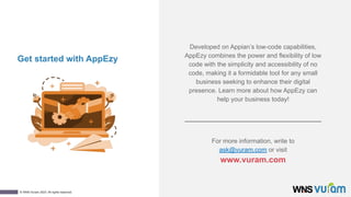 14
© WNS-Vuram 2023. All rights reserved.
Get started with AppEzy
For more information, write to
ask@vuram.com or visit
www.vuram.com
Developed on Appian’s low-code capabilities,
AppEzy combines the power and flexibility of low
code with the simplicity and accessibility of no
code, making it a formidable tool for any small
business seeking to enhance their digital
presence. Learn more about how AppEzy can
help your business today!
 
