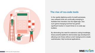 1
© WNS-Vuram 2023. All rights reserved.
The rise of no-code tools
In the rapidly digitizing world of small businesses,
new software tools are continually emerging to
facilitate their transition into the digital age. One
such game-changing tool that has gained
significant traction in recent times is no code app
builders.
By eliminating the need for extensive coding knowledge,
these powerful platforms democratize app development,
allowing even those without a tech background to create
sophisticated, fully functional applications.
 