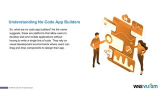 2
© WNS-Vuram 2023. All rights reserved.
Understanding No Code App Builders
So, what are no code app builders? As the name
suggests, these are platforms that allow users to
develop web and mobile applications without
having to write a single line of code. They rely on
visual development environments where users can
drag and drop components to design their app.
 