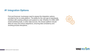 6
© WNS-Vuram 2023. All rights reserved.
#1 Integration Options
First and foremost, businesses need to assess the integration options
provided by the no code platform. The ability for the new app to seamlessly
interface with existing software and systems is vital. Whether it's CRM, ERP,
email marketing tools, or other data sources, the chosen platform should
allow for easy and robust integrations, ensuring data consistency and
avoiding process disruptions.
 