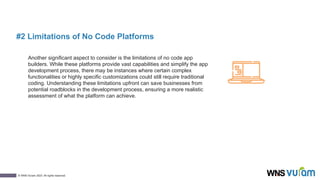 7
© WNS-Vuram 2023. All rights reserved.
#2 Limitations of No Code Platforms
Another significant aspect to consider is the limitations of no code app
builders. While these platforms provide vast capabilities and simplify the app
development process, there may be instances where certain complex
functionalities or highly specific customizations could still require traditional
coding. Understanding these limitations upfront can save businesses from
potential roadblocks in the development process, ensuring a more realistic
assessment of what the platform can achieve.
 