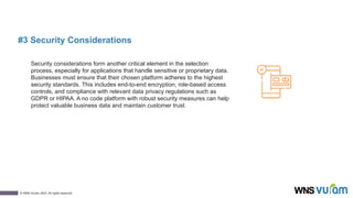 8
© WNS-Vuram 2023. All rights reserved.
#3 Security Considerations
Security considerations form another critical element in the selection
process, especially for applications that handle sensitive or proprietary data.
Businesses must ensure that their chosen platform adheres to the highest
security standards. This includes end-to-end encryption, role-based access
controls, and compliance with relevant data privacy regulations such as
GDPR or HIPAA. A no code platform with robust security measures can help
protect valuable business data and maintain customer trust.
 