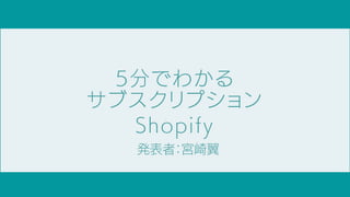 5分でわかる
サブスクリプション
Shopify
発表者：宮崎翼
 