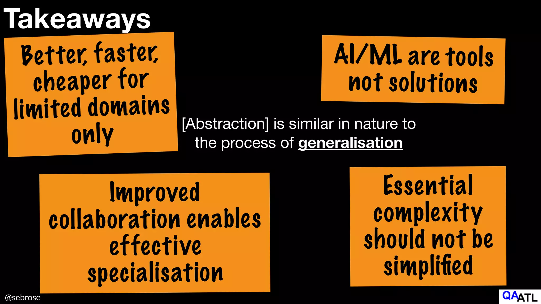 @sebrose
Takeaways
Better, faster,
cheaper for
limited domains
only
Improved
collaboration enables


effective
specialisation
AI/ML are tools
not solutions
Essential
complexity
should not be
simpli
fi
ed
[Abstraction] is similar in nature to
the process of generalisation
 