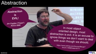 @sebrose
Abstraction
Abstraction


is


EVIL!


Jim Coplien (“Cope”)


ACCU 2000
In most object
oriented design, most
abstraction is evil. It is an excuse to
ignore things we don't want to deal
with even though we should. 

https://www.artima.com/forums/
fl
at.jsp?
forum=106&thread=6771
 