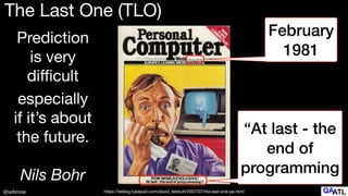 @sebrose
The Last One (TLO)
February
1981
“At last - the
end of
programming
especially

if it’s about
the future.

Nils Bohr
https://teblog.typepad.com/david_tebbutt/2007/07/the-last-one-pe.html
Prediction

is very

di
ffi
cult
 
