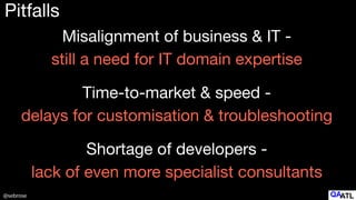 @sebrose
Pitfalls
Misalignment of business & IT -  
still a need for IT domain expertise
Time-to-market & speed -  
delays for customisation & troubleshooting
Shortage of developers -  
lack of even more specialist consultants
 
