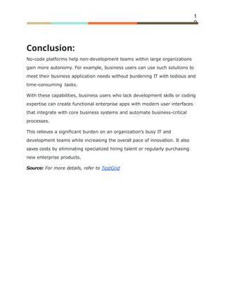 1
0
Conclusion:
No-code platforms help non-development teams within large organizations
gain more autonomy. For example, business users can use such solutions to
meet their business application needs without burdening IT with tedious and
time-consuming tasks.
With these capabilities, business users who lack development skills or coding
expertise can create functional enterprise apps with modern user interfaces
that integrate with core business systems and automate business-critical
processes.
This relieves a signiﬁcant burden on an organization’s busy IT and
development teams while increasing the overall pace of innovation. It also
saves costs by eliminating specialized hiring talent or regularly purchasing
new enterprise products.
Source: For more details, refer to TestGrid
 