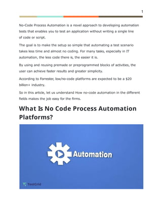 1
No-Code Process Automation is a novel approach to developing automation
tests that enables you to test an application without writing a single line
of code or script.
The goal is to make the setup so simple that automating a test scenario
takes less time and almost no coding. For many tasks, especially in IT
automation, the less code there is, the easier it is.
By using and reusing premade or preprogrammed blocks of activities, the
user can achieve faster results and greater simplicity.
According to Forrester, low/no-code platforms are expected to be a $20
billion+ industry.
So in this article, let us understand How no-code automation in the different
ﬁelds makes the job easy for the ﬁrms.
What Is No Code Process Automation
Platforms?
 