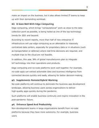 3
make an impact on the business, but it also allows limited IT teams to keep
up with their demanding workload.
2. It Goes Well With Edge Computing
Edge computing, which brings “computational” work as close to the data
collection point as possible, is being hailed as one of the top technology
trends for 2021 and beyond.
According to recent reports, more than half of new enterprise IT
infrastructure will use edge computing as an alternative to massively
centralized data centers, especially for proprietary data or in situations (such
as transportation or defense) where real-time decisions are required, and
multiple trips to the cloud are not feasible.
In addition, this year
, 34% of global manufacturers plan to integrate
IoT technology into their operations and products.
Edge computing and no-code platforms work well together. For example,
no-code apps can extract actionable data and business intelligence from
connected devices quickly and easily, allowing for better decision-making.
3. Supplements Remote/Hybrid Working
No-code platforms will continue to dominate the business app development
landscape, allowing business users across organizations to deliver
high-quality apps quickly during the pandemic.
Such platforms will enable business continuity and inspire innovation in the
post-pandemic future.
4. Enhance Speed And Productivity
Non-development teams in large organizations beneﬁt from no-code
platforms because they have more autonomy. For example, business
users
 