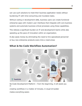 4
can use such solutions to meet their business application needs without
burdening IT with time-consuming and mundane tasks.
Without coding or development skills, business users can create functional
enterprise apps with modern user interfaces that integrate with core business
systems and automate business-critical processes using these capabilities.
This relieves a signiﬁcant burden on IT and development teams while also
speeding up the pace of innovation within an organization.
It also saves money by eliminating the need to hire specialized personnel
or buy new enterprise products every time a need arises
What Is No Code Workﬂow Automation?
No-Code Development Platform – from the beginning, it will assist you
in
creating workﬂows in a matter of minutes. A visual UI builder
makes everything easier.
 