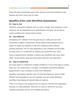 5
Drag and drop functionality saves time, and you won’t be frustrated or lost
because you don’t know how to ‘code.
Beneffits of No code Workﬂow Automation:
1. Easy to Use
Workﬂow automation software with no code is simple. Any employee in your
company can be designated as an administrator, and they will be able to
create workﬂows for various teams quickly.
2. Cost-effective
Developing new software from the ground up is costly and can cost
thousands of dollars. Furthermore, hiring experienced programmers or
coders to assist you regularly is still more expensive than utilizing
existing resources. The no-code application is the cheapest and provides
the best return on investment by helping you streamline your work.
Using a drag-and-drop interface, creating new workﬂows has never been
easier. To get started, drag and drop boxes wherever you need them.
3. Easy to Implement
It’s much easier to implement multiple workﬂows in hours than days or weeks
when you can create them in minutes. Immediately streamline different
departments in your company to work more efﬁciently.
Workﬂow automation software uses no-code development, which is both
efﬁcient and enjoyable to use. For example, you can create attractive
workﬂows that display all relevant data at a glance.
There is no need to hire programmers to help you maintain the application
because it is self-contained. There are no costs or downtime, but your
workﬂow processes will be more reliable and secure.
 