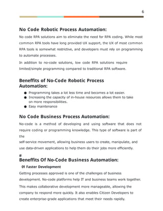 6
No Code Robotic Process Automation:
No code RPA solutions aim to eliminate the need for RPA coding. While most
common RPA tools have long provided UX support, the UX of most common
RPA tools is somewhat restrictive, and developers must rely on programming
to automate processes.
In addition to no-code solutions, low code RPA solutions require
limited/simple programming compared to traditional RPA software.
Beneffits of No-Code Robotic Process
Automation:
● Programming takes a lot less time and becomes a lot easier.
● Increasing the capacity of in-house resources allows them to take
on more responsibilities.
● Easy maintenance
No Code Business Process Automation:
No-code is a method of developing and using software that does not
require coding or programming knowledge. This type of software is part of
the
self-service movement, allowing business users to create, manipulate, and
use data-driven applications to help them do their jobs more efﬁciently.
Beneffits Of No-Code Business Automation:
01 Faster Development
Getting processes approved is one of the challenges of business
development. No-code platforms help IT and business teams work together.
This makes collaborative development more manageable, allowing the
company to respond more quickly. It also enables Citizen Developers to
create enterprise-grade applications that meet their needs rapidly.
 